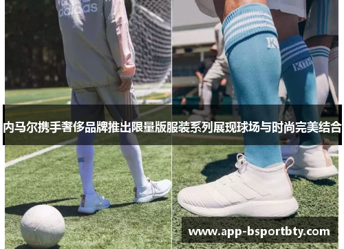 内马尔携手奢侈品牌推出限量版服装系列展现球场与时尚完美结合