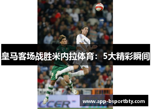 皇马客场战胜米内拉体育：5大精彩瞬间