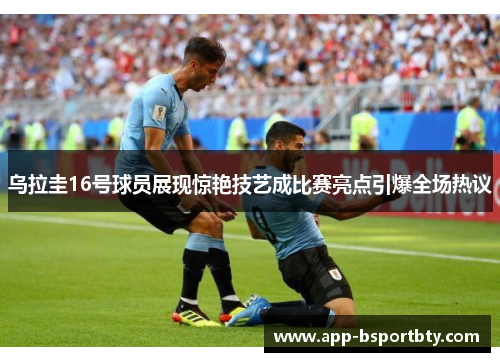 乌拉圭16号球员展现惊艳技艺成比赛亮点引爆全场热议