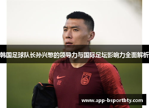 韩国足球队长孙兴慜的领导力与国际足坛影响力全面解析
