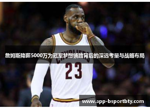 詹姆斯降薪5000万为冠军梦想铺路背后的深远考量与战略布局