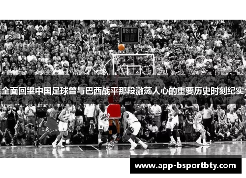 全面回望中国足球曾与巴西战平那段激荡人心的重要历史时刻纪实