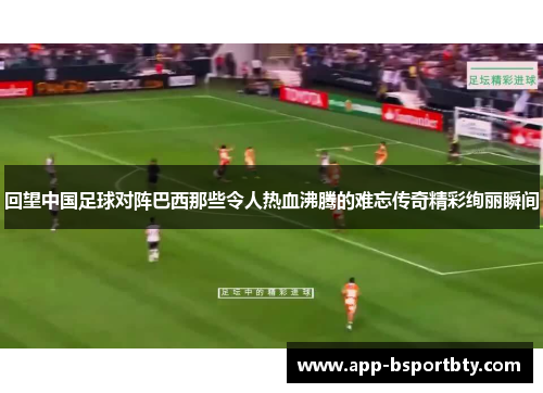 回望中国足球对阵巴西那些令人热血沸腾的难忘传奇精彩绚丽瞬间