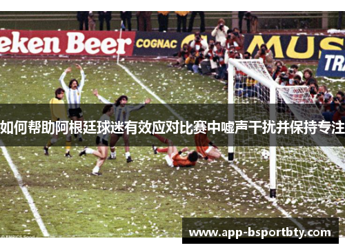 如何帮助阿根廷球迷有效应对比赛中嘘声干扰并保持专注 如何帮助阿根廷球迷有效应对比赛中嘘声干扰并保持专注