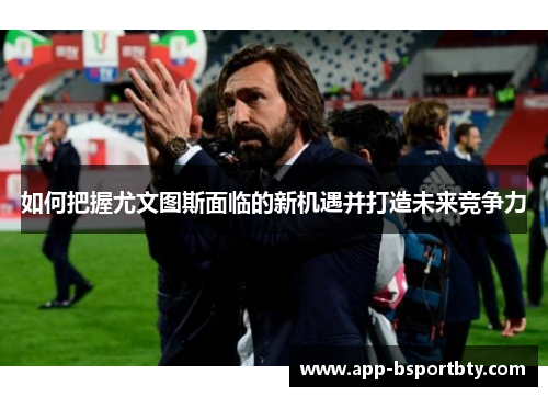 如何把握尤文图斯面临的新机遇并打造未来竞争力 如何把握尤文图斯面临的新机遇并打造未来竞争力