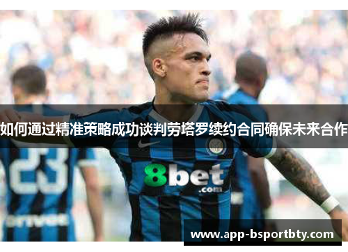 如何通过精准策略成功谈判劳塔罗续约合同确保未来合作 如何通过精准策略成功谈判劳塔罗续约合同确保未来合作