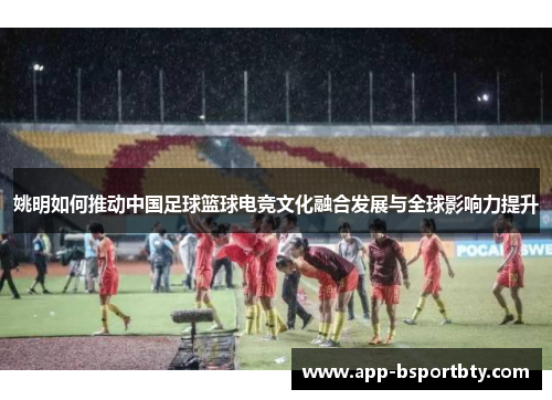 姚明如何推动中国足球篮球电竞文化融合发展与全球影响力提升